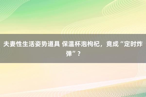 夫妻性生活姿势道具 保温杯泡枸杞，竟成“定时炸弹”？