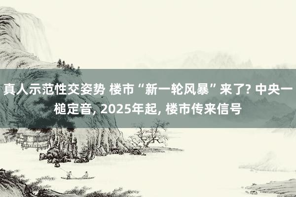 真人示范性交姿势 楼市“新一轮风暴”来了? 中央一槌定音， 2025年起， 楼市传来信号