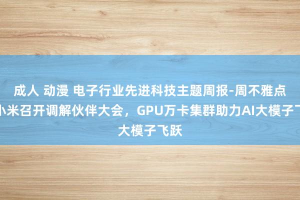 成人 动漫 电子行业先进科技主题周报-周不雅点：小米召开调解伙伴大会，GPU万卡集群助力AI大模子飞跃