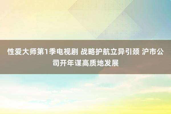 性爱大师第1季电视剧 战略护航立异引颈 沪市公司开年谋高质地发展