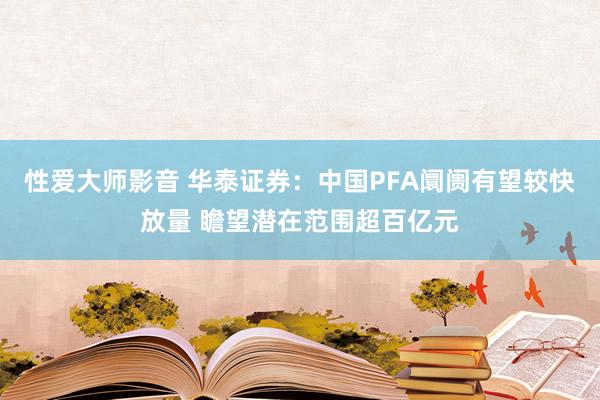 性爱大师影音 华泰证券：中国PFA阛阓有望较快放量 瞻望潜在范围超百亿元