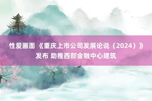 性爱画面 《重庆上市公司发展论说（2024）》发布 助推西部金融中心建筑