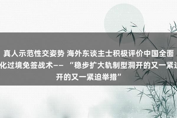 真人示范性交姿势 海外东谈主士积极评价中国全面放宽优化过境免签战术——  “稳步扩大轨制型洞开的又一紧迫举措”