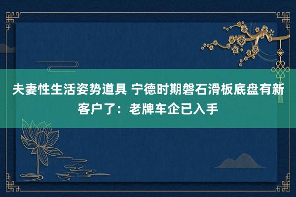 夫妻性生活姿势道具 宁德时期磐石滑板底盘有新客户了：老牌车企已入手