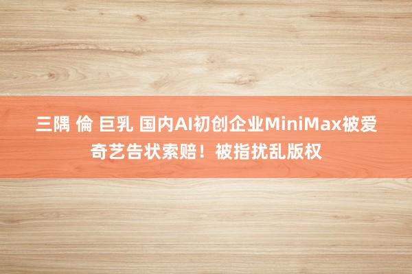 三隅 倫 巨乳 国内AI初创企业MiniMax被爱奇艺告状索赔！被指扰乱版权