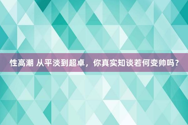 性高潮 从平淡到超卓，你真实知谈若何变帅吗？