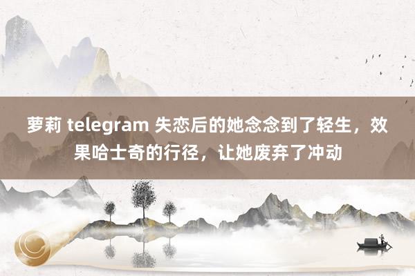 萝莉 telegram 失恋后的她念念到了轻生，效果哈士奇的行径，让她废弃了冲动