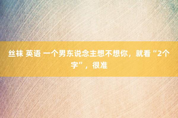 丝袜 英语 一个男东说念主想不想你，就看“2个字”，很准