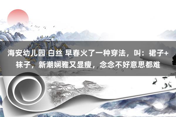 海安幼儿园 白丝 早春火了一种穿法，叫：裙子+袜子，新潮娴雅又显瘦，念念不好意思都难