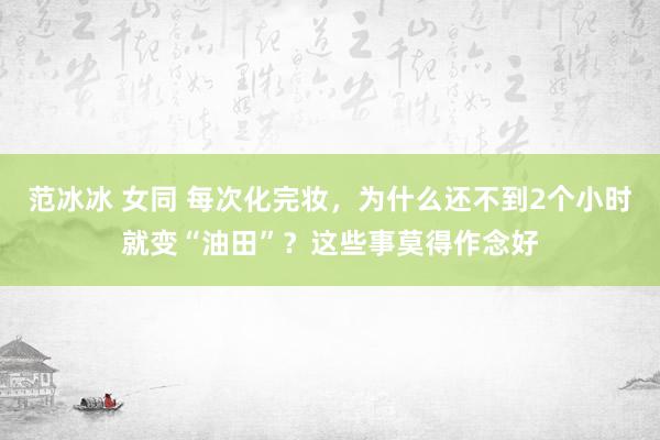 范冰冰 女同 每次化完妆，为什么还不到2个小时就变“油田”？这些事莫得作念好