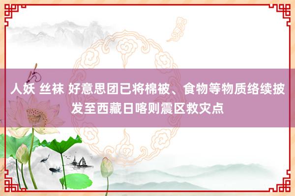 人妖 丝袜 好意思团已将棉被、食物等物质络续披发至西藏日喀则震区救灾点