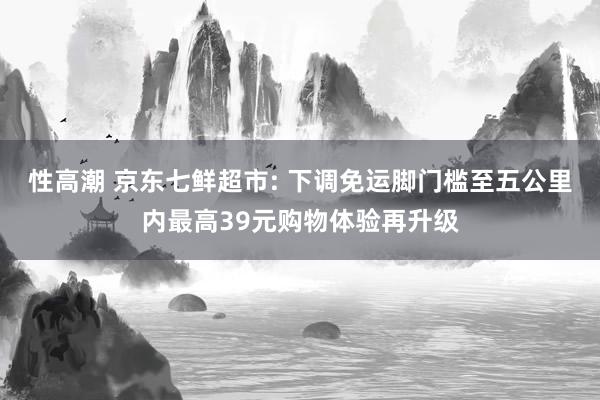 性高潮 京东七鲜超市: 下调免运脚门槛至五公里内最高39元购物体验再升级