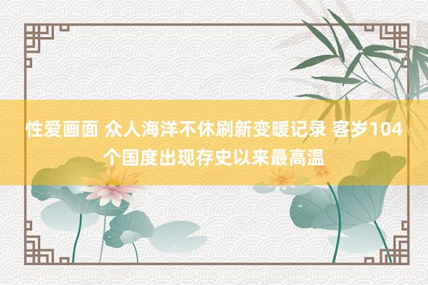 性爱画面 众人海洋不休刷新变暖记录 客岁104个国度出现存史以来最高温