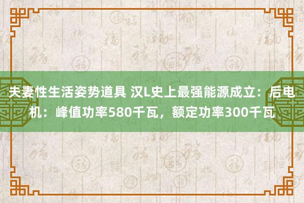 夫妻性生活姿势道具 汉L史上最强能源成立：后电机：峰值功率580千瓦，额定功率300千瓦