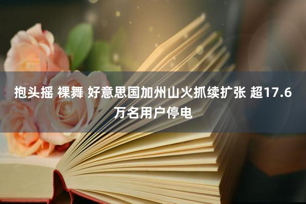 抱头摇 裸舞 好意思国加州山火抓续扩张 超17.6万名用户停电