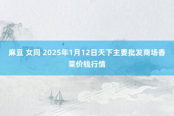 麻豆 女同 2025年1月12日天下主要批发商场香菜价钱行情