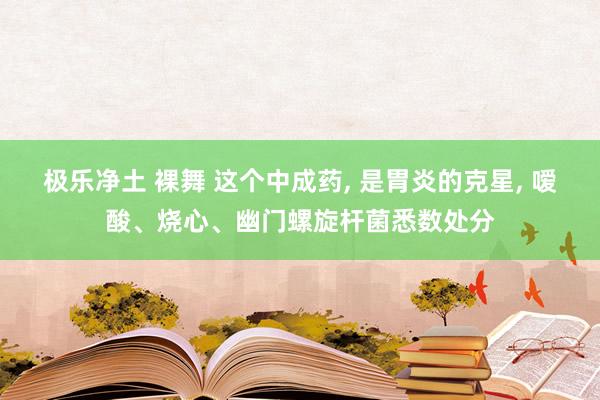 极乐净土 裸舞 这个中成药， 是胃炎的克星， 嗳酸、烧心、幽门螺旋杆菌悉数处分