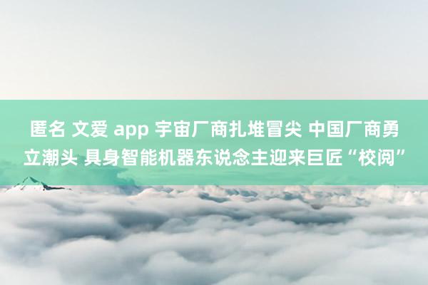 匿名 文爱 app 宇宙厂商扎堆冒尖 中国厂商勇立潮头 具身智能机器东说念主迎来巨匠“校阅”