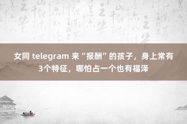 女同 telegram 来“报酬”的孩子，身上常有3个特征，哪怕占一个也有福泽