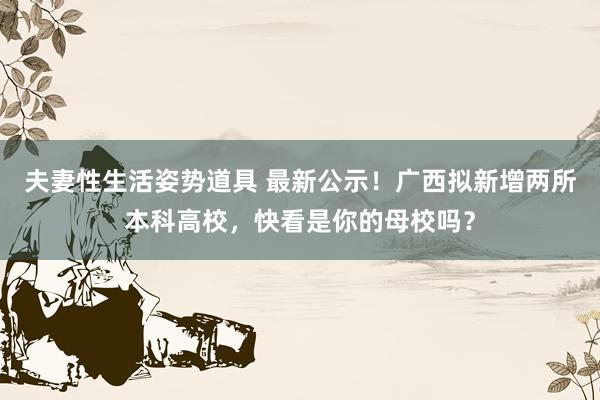 夫妻性生活姿势道具 最新公示！广西拟新增两所本科高校，快看是你的母校吗？