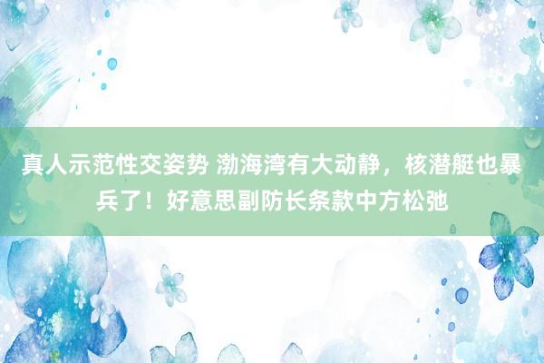 真人示范性交姿势 渤海湾有大动静，核潜艇也暴兵了！好意思副防长条款中方松弛