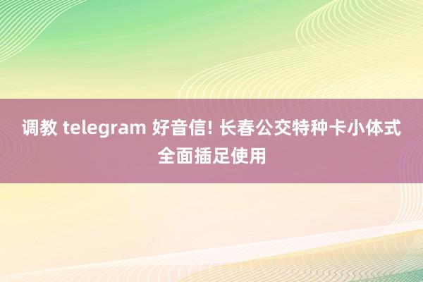 调教 telegram 好音信! 长春公交特种卡小体式全面插足使用