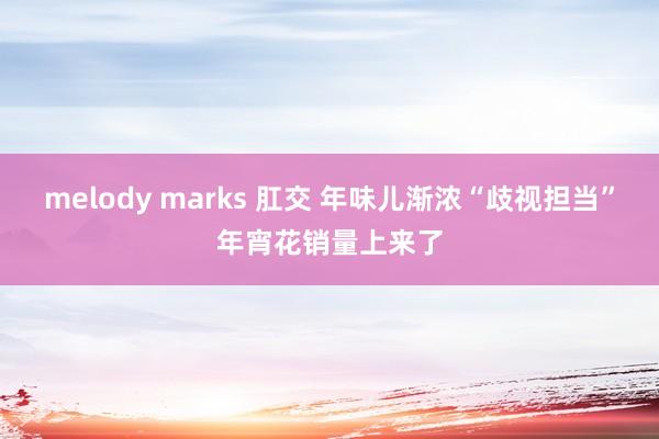 melody marks 肛交 年味儿渐浓“歧视担当”年宵花销量上来了