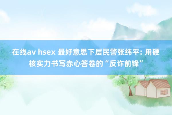 在线av hsex 最好意思下层民警张纬平: 用硬核实力书写赤心答卷的“反诈前锋”