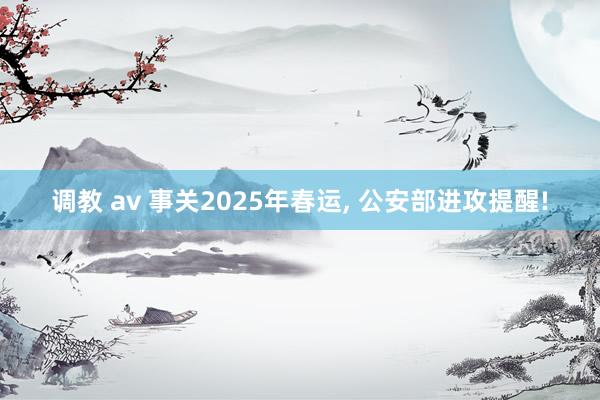 调教 av 事关2025年春运， 公安部进攻提醒!