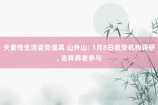 夫妻性生活姿势道具 山外山: 1月8日收受机构调研， 吉祥养老参与