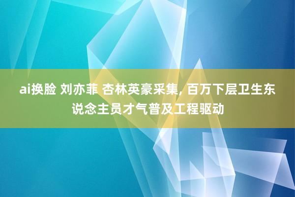 ai换脸 刘亦菲 杏林英豪采集， 百万下层卫生东说念主员才气普及工程驱动