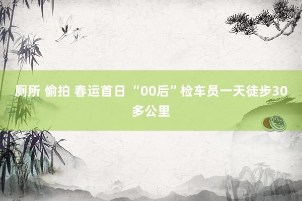 厕所 偷拍 春运首日 “00后”检车员一天徒步30多公里