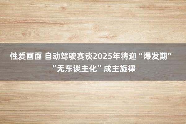 性爱画面 自动驾驶赛谈2025年将迎“爆发期” “无东谈主化”成主旋律