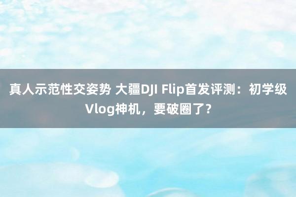 真人示范性交姿势 大疆DJI Flip首发评测：初学级Vlog神机，要破圈了？