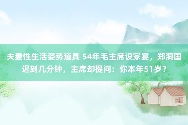 夫妻性生活姿势道具 54年毛主席设家宴，郑洞国迟到几分钟，主席却提问：你本年51岁？