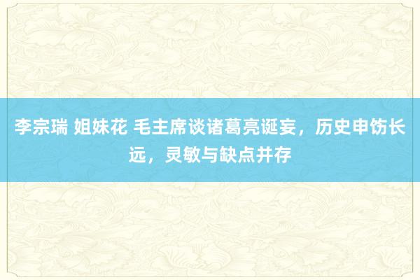 李宗瑞 姐妹花 毛主席谈诸葛亮诞妄，历史申饬长远，灵敏与缺点并存