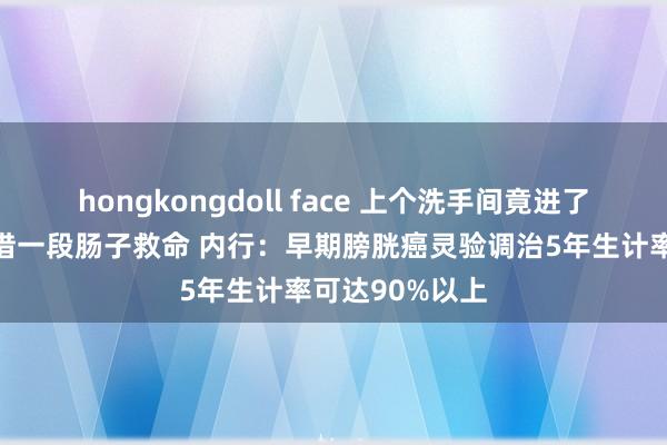 hongkongdoll face 上个洗手间竟进了手术室，还要借一段肠子救命 内行：早期膀胱癌灵验调治5年生计率可达90%以上