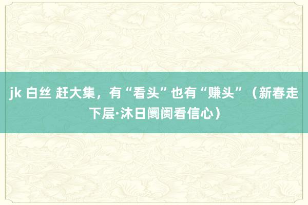 jk 白丝 赶大集，有“看头”也有“赚头”（新春走下层·沐日阛阓看信心）