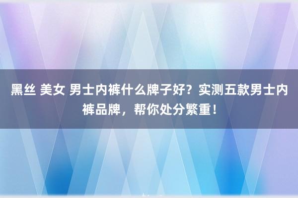 黑丝 美女 男士内裤什么牌子好？实测五款男士内裤品牌，帮你处分繁重！