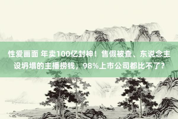 性爱画面 年卖100亿封神！售假被查、东说念主设坍塌的主播捞钱，98%上市公司都比不了？