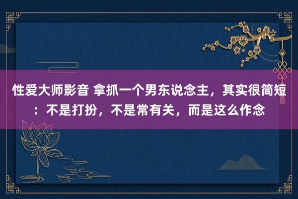 性爱大师影音 拿抓一个男东说念主，其实很简短：不是打扮，不是常有关，而是这么作念