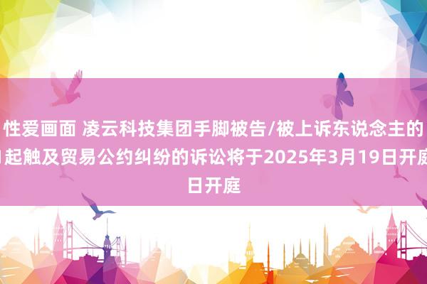 性爱画面 凌云科技集团手脚被告/被上诉东说念主的1起触及贸易公约纠纷的诉讼将于2025年3月19日开庭