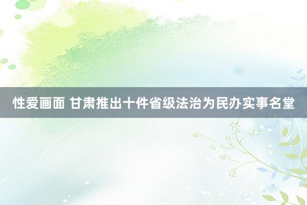 性爱画面 甘肃推出十件省级法治为民办实事名堂