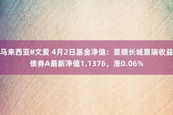 马来西亚#文爱 4月2日基金净值：景顺长城景瑞收益债券A最新净值1.1376，涨0.06%