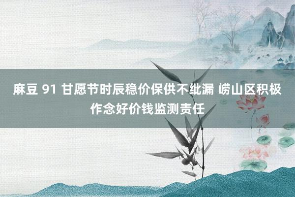 麻豆 91 甘愿节时辰稳价保供不纰漏 崂山区积极作念好价钱监测责任