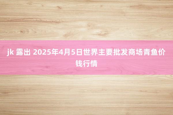 jk 露出 2025年4月5日世界主要批发商场青鱼价钱行情