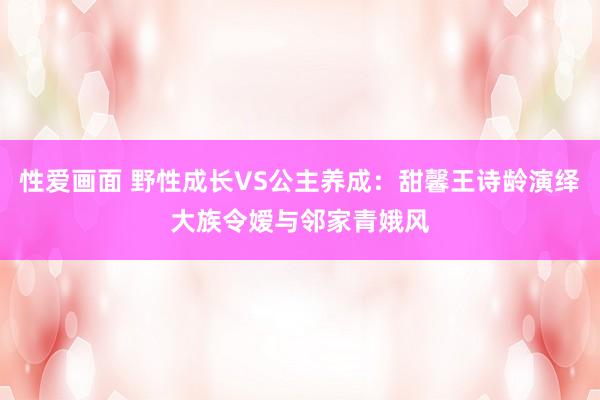 性爱画面 野性成长VS公主养成：甜馨王诗龄演绎大族令嫒与邻家青娥风