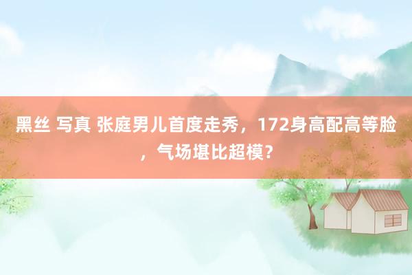 黑丝 写真 张庭男儿首度走秀，172身高配高等脸，气场堪比超模？