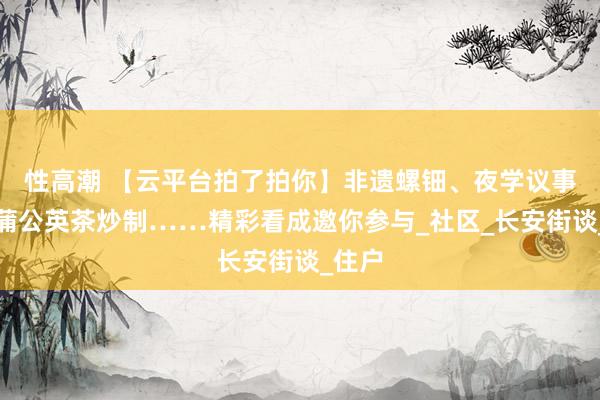 性高潮 【云平台拍了拍你】非遗螺钿、夜学议事会、蒲公英茶炒制……精彩看成邀你参与_社区_长安街谈_住户