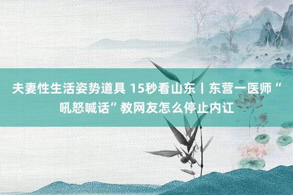 夫妻性生活姿势道具 15秒看山东丨东营一医师“吼怒喊话”教网友怎么停止内讧
